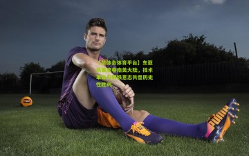 【华体会体育平台】东亚风暴席卷南美大陆，技术革命与钢铁意志共塑历史性胜利